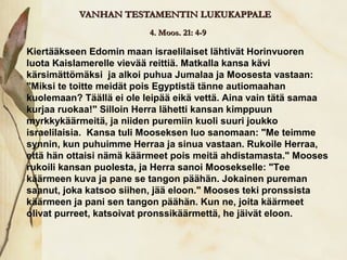 VANHAN TESTAMENTIN LUKUKAPPALE
                          4. Moos. 21: 4-9

Kiertääkseen Edomin maan israelilaiset lähtivät Horinvuoren
luota Kaislamerelle vievää reittiä. Matkalla kansa kävi
kärsimättömäksi ja alkoi puhua Jumalaa ja Moosesta vastaan:
"Miksi te toitte meidät pois Egyptistä tänne autiomaahan
kuolemaan? Täällä ei ole leipää eikä vettä. Aina vain tätä samaa
kurjaa ruokaa!" Silloin Herra lähetti kansan kimppuun
myrkkykäärmeitä, ja niiden puremiin kuoli suuri joukko
israelilaisia. Kansa tuli Mooseksen luo sanomaan: "Me teimme
synnin, kun puhuimme Herraa ja sinua vastaan. Rukoile Herraa,
että hän ottaisi nämä käärmeet pois meitä ahdistamasta." Mooses
rukoili kansan puolesta, ja Herra sanoi Moosekselle: "Tee
käärmeen kuva ja pane se tangon päähän. Jokainen pureman
saanut, joka katsoo siihen, jää eloon." Mooses teki pronssista
käärmeen ja pani sen tangon päähän. Kun ne, joita käärmeet
olivat purreet, katsoivat pronssikäärmettä, he jäivät eloon.
 