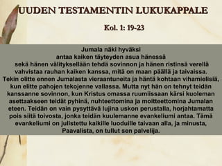 UUDEN TESTAMENTIN LUKUKAPPALE
                                  Kol. 1: 19-23

                            Jumala näki hyväksi
                   antaa kaiken täyteyden asua hänessä
    sekä hänen välityksellään tehdä sovinnon ja hänen ristinsä verellä
    vahvistaa rauhan kaiken kanssa, mitä on maan päällä ja taivaissa.
Tekin olitte ennen Jumalasta vieraantuneita ja häntä kohtaan vihamielisiä,
   kun elitte pahojen tekojenne vallassa. Mutta nyt hän on tehnyt teidän
 kanssanne sovinnon, kun Kristus omassa ruumiissaan kärsi kuoleman
  asettaakseen teidät pyhinä, nuhteettomina ja moitteettomina Jumalan
  eteen. Teidän on vain pysyttävä lujina uskon perustalla, horjahtamatta
  pois siitä toivosta, jonka teidän kuulemanne evankeliumi antaa. Tämä
    evankeliumi on julistettu kaikille luoduille taivaan alla, ja minusta,
                     Paavalista, on tullut sen palvelija.
 
