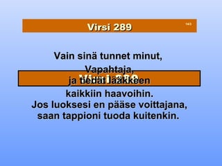 Virsi 289
                                14/3




     Vain sinä tunnet minut,
             Vapahtaja,
        ja Virsilääkkeen
           tiedät 289
       kaikkiin haavoihin.
Jos luoksesi en pääse voittajana,
 saan tappioni tuoda kuitenkin.
 