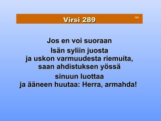 Virsi 289
                                15/3




        Jos en voi suoraan
         Isän syliin juosta
  ja uskon varmuudesta riemuita,
      saan ahdistuksen yössä
           sinuun luottaa
ja ääneen huutaa: Herra, armahda!
 
