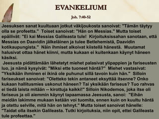 EVANKELIUMI
                                   Joh. 7:40-52

Jeesuksen sanat kuultuaan jotkut väkijoukosta sanoivat: "Tämän täytyy
olla se profeetta." Toiset sanoivat: "Hän on Messias." Mutta toiset
epäilivät: "Ei kai Messias Galileasta tule! Kirjoituksissahan sanotaan, että
Messias on Daavidin jälkeläinen ja tulee Betlehemistä, Daavidin
kotikaupungista." Näin ihmiset alkoivat kiistellä hänestä. Muutamat
halusivat ottaa hänet kiinni, mutta kukaan ei kuitenkaan käynyt häneen
käsiksi.
 Jeesusta pidättämään lähetetyt miehet palasivat ylipappien ja fariseusten
luo, ja nämä kysyivät: "Miksi ette tuoneet häntä?" Miehet vastasivat:
"Yksikään ihminen ei ikinä ole puhunut sillä tavoin kuin hän." Silloin
fariseukset sanoivat: "Oletteko tekin antaneet eksyttää itsenne? Onko
kukaan hallitusmies uskonut häneen? Tai yksikään fariseus? Tuo rahvas
ei tiedä laista mitään -- kirottuja kaikki!" Silloin Nikodemos, joka itse oli
fariseus ja oli aiemmin käynyt tapaamassa Jeesusta, sanoi: "Eihän
meidän lakimme mukaan ketään voi tuomita, ennen kuin on kuultu häntä
ja otettu selville, mitä hän on tehnyt." Mutta toiset sanoivat hänelle:
"Taidat olla itsekin Galileasta. Tutki kirjoituksia, niin opit, ettei Galileasta
tule profeettaa."
 