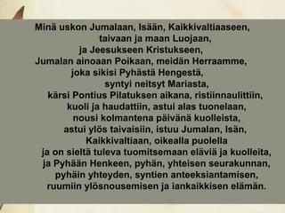 Minä uskon Jumalaan, Isään, Kaikkivaltiaaseen,
                taivaan ja maan Luojaan,
           ja Jeesukseen Kristukseen,
Jumalan ainoaan Poikaan, meidän Herraamme,
         joka sikisi Pyhästä Hengestä,
                 syntyi neitsyt Mariasta,
   kärsi Pontius Pilatuksen aikana, ristiinnaulittiin,
       kuoli ja haudattiin, astui alas tuonelaan,
          nousi kolmantena päivänä kuolleista,
      astui ylös taivaisiin, istuu Jumalan, Isän,
             Kaikkivaltiaan, oikealla puolella
 ja on sieltä tuleva tuomitsemaan eläviä ja kuolleita,
 ja Pyhään Henkeen, pyhän, yhteisen seurakunnan,
    pyhäin yhteyden, syntien anteeksiantamisen,
  ruumiin ylösnousemisen ja iankaikkisen elämän.
 