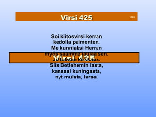 Virsi 425            20/4




  Soi kiitosvirsi kerran
   kedolla paimenten.
  Me kunniaksi Herran
myös saamme laulaa sen.
   Virsi 425
  Jo loistaa kirkkaus.
 Siis Betlehemin lasta,
  kansasi kuningasta,
    nyt muista, Israel.
 