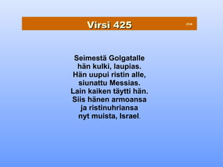 Virsi 425             21/4




 Seimestä Golgatalle
  hän kulki, laupias.
Hän uupui ristin alle,
  siunattu Messias.
Lain kaiken täytti hän.
Siis hänen armoansa
   ja ristinuhriansa
  nyt muista, Israel.
 