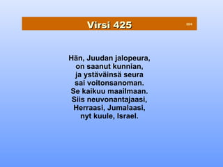 Virsi 425            22/4




Hän, Juudan jalopeura,
  on saanut kunnian,
  ja ystäväinsä seura
  sai voitonsanoman.
Se kaikuu maailmaan.
 Siis neuvonantajaasi,
 Herraasi, Jumalaasi,
    nyt kuule, Israel.
 