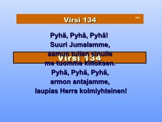 Virsi 134
                               24/4




     Pyhä, Pyhä, Pyhä!
     Suuri Jumalamme,
    aamun tullen sinulle
       Virsi 134
   me tuomme kiitoksen.
     Pyhä, Pyhä, Pyhä,
     armon antajamme,
laupias Herra kolmiyhteinen!
 