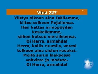Virsi 227
                                 1/3




Ylistys olkoon aina Isällemme,
   kiitos soikoon Pojallensa.
    Hän kattaa armopöydän
          keskellemme,
  siihen kutsuu vieraiksensa.
       Oi Herra, armahda!
 Herra, kallis ruumiis, veresi
 tulkoon aina sielun ruoaksi.
     Meitä surun laaksossa
       vahvista ja lohduta.
       Oi Herra, armahda!
 