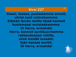 Virsi 227
                                 2/3




Itsesi, Jeesus, puolestamme annoit,
     uhrisi suot voimaksemme.
 Elämän leivän meille tässä kannoit
    kuolemaasi muistaaksemme.
          Oi Herra, armahda!
  Herra, kannoit syntikuormamme
        rakkaudessasi ristille,
         siinä meidät lunastit,
          Isän kanssa sovitit.
          Oi Herra, armahda!
 