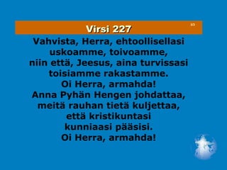 Virsi 227
                                     3/3




 Vahvista, Herra, ehtoollisellasi
     uskoamme, toivoamme,
niin että, Jeesus, aina turvissasi
    toisiamme rakastamme.
       Oi Herra, armahda!
Anna Pyhän Hengen johdattaa,
  meitä rauhan tietä kuljettaa,
        että kristikuntasi
        kunniaasi pääsisi.
       Oi Herra, armahda!
 