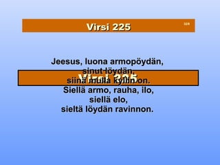 Virsi 225
                              32/8




Jeesus, luona armopöydän,
        sinut löydän,
       Virsi 225
    siinä mulla kyllin on.
   Siellä armo, rauha, ilo,
          siellä elo,
  sieltä löydän ravinnon.
 