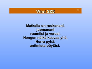 Virsi 225
                           35/8




 Matkalla on ruokanani,
       juomanani
   ruumiisi ja veresi.
Hengen nälkä kasvaa yhä,
      Herra pyhä,
   antimista pöytäsi.
 