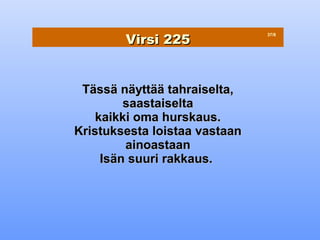 Virsi 225
                               37/8




 Tässä näyttää tahraiselta,
         saastaiselta
    kaikki oma hurskaus.
Kristuksesta loistaa vastaan
         ainoastaan
     Isän suuri rakkaus.
 