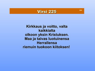 Virsi 225
                               39/8




   Kirkkaus ja voitto, valta
          kaikkialta
  olkoon yksin Kristuksen.
 Maa ja taivas luotuinensa
         Herrallensa
riemuin tuokoon kiitoksen!
 