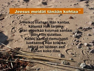 Jeesus meidät tänään kohtaa
                                 4/2




   Heikot olallaan Hän kantaa,
       kätensä Hän tarjoaa.
  Hän ei pelkää kuumaa santaa,
        jään Hän sulattaa.
    Kaikki kansat riemuisasti
     luoksensa Hän kokoaa.
      Idästä on länteen asti
        Hänen koko maa.
 