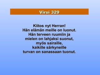 Virsi 329


     Kiitos nyt Herran!
Hän elämän meille on luonut.
   Hän terveen ruumiin ja
 mielen on lahjaksi suonut,
       myös sairaille,
     kaikille särkyneille
turvan on sanassaan tuonut.
 