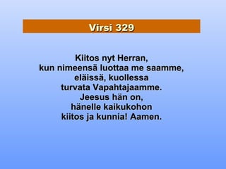 Virsi 329


         Kiitos nyt Herran,
kun nimeensä luottaa me saamme,
         eläissä, kuollessa
     turvata Vapahtajaamme.
          Jeesus hän on,
        hänelle kaikukohon
     kiitos ja kunnia! Aamen.
 