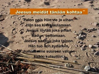 Jeesus meidät tänään kohtaa
                                  6/2




   Pelon pois Hän vie ja vihan.
    Hän saa kivet laulamaan.
    Jeesus löytää joka pihan,
       kadun, peltomaan.
   Jeesus saapuu joka taloon.
     Hän tuo ilon sydämiin.
   Jumalamme suureen valoon
        kaikki kutsuttiin.
 