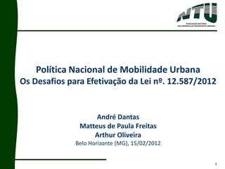 1
Política Nacional de Mobilidade Urbana
Os Desafios para Efetivação da Lei nº. 12.587/2012
André Dantas
Matteus de Paula Freitas
Arthur Oliveira
Belo Horizonte (MG), 15/02/2012
 