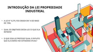 • A LEI N° 9.279, FOI CRIADA EM 14 DE MAIO
DE 1996.
• QUAL OS OBJETIVOS DESSA LEI E O QUE ELA
RETRATA?
• O QUE ESSA LEI PROTEGE? QUAL O INTUITO
QUE ELA EXERCE NO COTIDIANO ATUAL?
2
INTRODUÇÃO DA LEI PROPRIEDADE
INDUSTRIAL
 