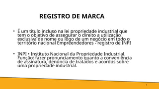 REGISTRO DE MARCA
• É um titulo incluso na lei propriedade industrial que
tem o objetivo de assegurar o direito a utilização
exclusiva de nome ou logo de um negócio em todo o
território nacional Empreendedores - registro de INPI
• INPI • Instituto Nacional da Propriedade Industrial.
Função: fazer pronunciamento quanto a conveniência
de assinatura, denúncia de tratados e acordos sobre
uma propriedade industrial.
4
 