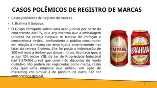 CASOS POLÊMICOS DE REGISTRO DE MARCAS
• Casos polêmicos de Registro de marcas.
• 1. Brahma X Itaipava.
• O Grupo Petrópolis sofreu uma ação judicial por parte da
concorrente AMBEV, que argumentou que a embalagem
utilizada na cerveja Itaipava se tratava de imitação e
concorrência desleal, confundindo o público consumidor
em relação à mesma cor empregada anteriormente nas
latas da cerveja Brahma. Lhe foi posta a indenização de
200 mil reais a Ambev por danos morais. Acontece que, o
artigo 124, inciso VIII, da Lei de Propriedade Industrial
(Lei 9.279/96) prevê que cores não dispostas de modo
distintivo não podem ser registradas como marca, razão
pela qual uma empresa que utilizou em ação de
marketing cor similar à de produto de outra não faz
concorrência desleal.
5
 