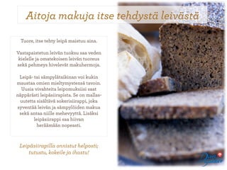 Aitoja makuja itse tehdystä leivästä

  Tuore, itse tehty leipä maistuu aina.

Vastapaistetun leivän tuoksu saa veden
 kielelle ja omatekoisen leivän tuoreus
sekä pehmeys hivelevät makuhermoja.
                     
  Leipä- tai sämpylätaikinan voi kukin
maustaa omien mieltymystensä tavoin.
   Uusia vivahteita leipomuksiisi saat
näppärästi leipäsiirapista. Se on mallas-
  uutetta sisältävä sokerisiirappi, joka
syventää leivän ja sämpylöiden makua
 sekä antaa niille mehevyyttä. Lisäksi
         leipäsiirappi saa hiivan
           heräämään nopeasti.



 Leipäsiirapilla onnistut helposti;
     tutustu, kokeile ja ihastu!
 
