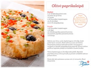 Oliivi-paprikaleipä
Ainekset
2 1/2 dl kädenlämpöistä vettä
1/2 palaa (25 g) hiivaa                           Tarjoa
1 tl suolaa                                  leivän kanssa
2 rkl Dansukker Leipäsiirappia            täyteläistä tomaatti-
1/4 dl oliiviöljyä                          keittoa! Reseptin
noin 6 dl sämpyläjauhoja                   löydät seuraavalta
                                                 sivulta.
Pinnalle
1 rkl Dansukker Leipäsiirappia
1 rkl öljyä
1/2 vihreää paprikaa pieninä kuutioina
1/2 punaista paprikaa pieninä kuutioina
1 dl oliiveja


Sekoita vesi, hiiva, suola, leipäsiirappi ja oliiviöljy. Lisää
jauhot hyvin vaivaten. Peitä taikina ja anna sen kohota
lämpimässä paikassa kaksinkertaiseksi. Leivinpaperoi
uunipelti ja ripottele sämpyläjauhoja paperille. Kumoa taikina
pellille ja taputtele yhdeksi tai kahdeksi ohueksi leiväksi.

Valuta leipäsiirappi ja oliiviöljyraidat päälle. Ripottele
paprikakuutiot ja oliivit pinnalle ja painele ne kädellä taikinan
pintaan kiinni.

Paista 225–250 asteisessa uunissa noin 10 minuuttia. Nauti
lämpimänä.
 