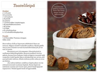 ղٱ𾱱ä                                         Taatelileivän
                                                                  toverina maistuu
Ainekset                                                          Tunis Tea. Poimi
2½ dl vettä                                                       resepti seuraa-
200 g taatelia                                                      valta sivulta.
1 ½ dl maltaita
4 dl piimää
50 g hiivaa
1½ dl Dansukker Leipäsiirappia
1 rkl piparkakkumaustetta
1 rkl suolaa
½ dl öljyä
3 dl ruissihtijauhoja
n. 7 dl vehnähiivaleipäjauhoja

Pinnalle
½ dl Dansukker Tummaa siirappia
tilkka vettä

Pane taikina alulle ja leipomista edeltävänä iltana tai
aamuna. Silppua taatelit maltaiden joukkoon. Kaada päälle
vesi ja anna ainesten turvota huoneenlämmössä yön yli tai
noin 10 tuntia.
        Kuumenna uuni 175 asteeseen. Lämmitä piimä ja
mallasseos kädenlämpöiseksi. Murenna joukkoon hiiva ja
sekoita, kunnes hiiva liukenee. Lisää siirappi ja mausteet sekä
ruisjauhot. Lisää lopuksi öljy ja vehnäjauhoja sen verran, että
saat pehmeän taikinan. Alusta taikinaa jonkin aikaa ja anna
sen kohota.
        Jaa taikina kahteen voideltuun leipävuokaan tai tee
siitä pienemmissä muoteissa leipäsiä. Paista leipiä 175-
asteisessa uunissa noin tunnin ajan, pienet leivät kypsyvät
nopeammin. Voitele kypsät leivät siirappivedellä.
 