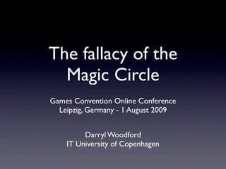 The fallacy of the
  Magic Circle
Games Convention Online Conference
  Leipzig, Germany - 1 August 2009


         Darryl Woodford
    IT University of Copenhagen
 