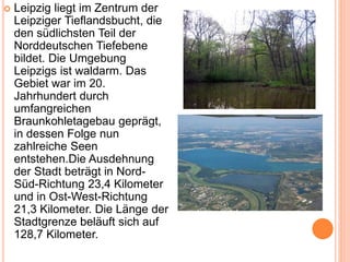  Leipzig liegt im Zentrum der
Leipziger Tieflandsbucht, die
den südlichsten Teil der
Norddeutschen Tiefebene
bildet. Die Umgebung
Leipzigs ist waldarm. Das
Gebiet war im 20.
Jahrhundert durch
umfangreichen
Braunkohletagebau geprägt,
in dessen Folge nun
zahlreiche Seen
entstehen.Die Ausdehnung
der Stadt beträgt in Nord-
Süd-Richtung 23,4 Kilometer
und in Ost-West-Richtung
21,3 Kilometer. Die Länge der
Stadtgrenze beläuft sich auf
128,7 Kilometer.
 