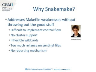 Why Snakemake?
 Addresses Makefile weaknesses without
throwing out the good stuff
 Difficult to implement control flow
 No cluster support
 Inflexible wildcards
 Too much reliance on sentinal files
 No reporting mechanism

Johannes Köster

 