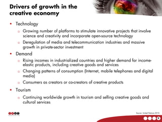 Drivers of growth in the
creative economy
  Technology
     Growing number of platforms to stimulate innovative projects that involve
     science and creativity and incorporate open-source technology
     Deregulation of media and telecommunication industries and massive
     growth in private-sector investment
  Demand
     Rising incomes in industrialized countries and higher demand for income-
     elastic products, including creative goods and services
     Changing patterns of consumption (Internet, mobile telephones and digital
     media)
     Consumers as creators or co-creators of creative products
  Tourism
     Continuing worldwide growth in tourism and selling creative goods and
     cultural services

                                                                     Source: United Nations 2010.

                                                                                              9
 