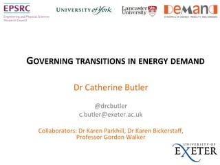 GOVERNING	
  TRANSITIONS	
  IN	
  ENERGY	
  DEMAND	
  
Dr	
  Catherine	
  Butler	
  	
  
	
  
@drcbutler	
  	
  
c.butler@exeter.ac.uk	
  
	
  
Collaborators:	
  Dr	
  Karen	
  Parkhill,	
  Dr	
  Karen	
  Bickerstaﬀ,	
  
Professor	
  Gordon	
  Walker	
  
	
  
	
  
 