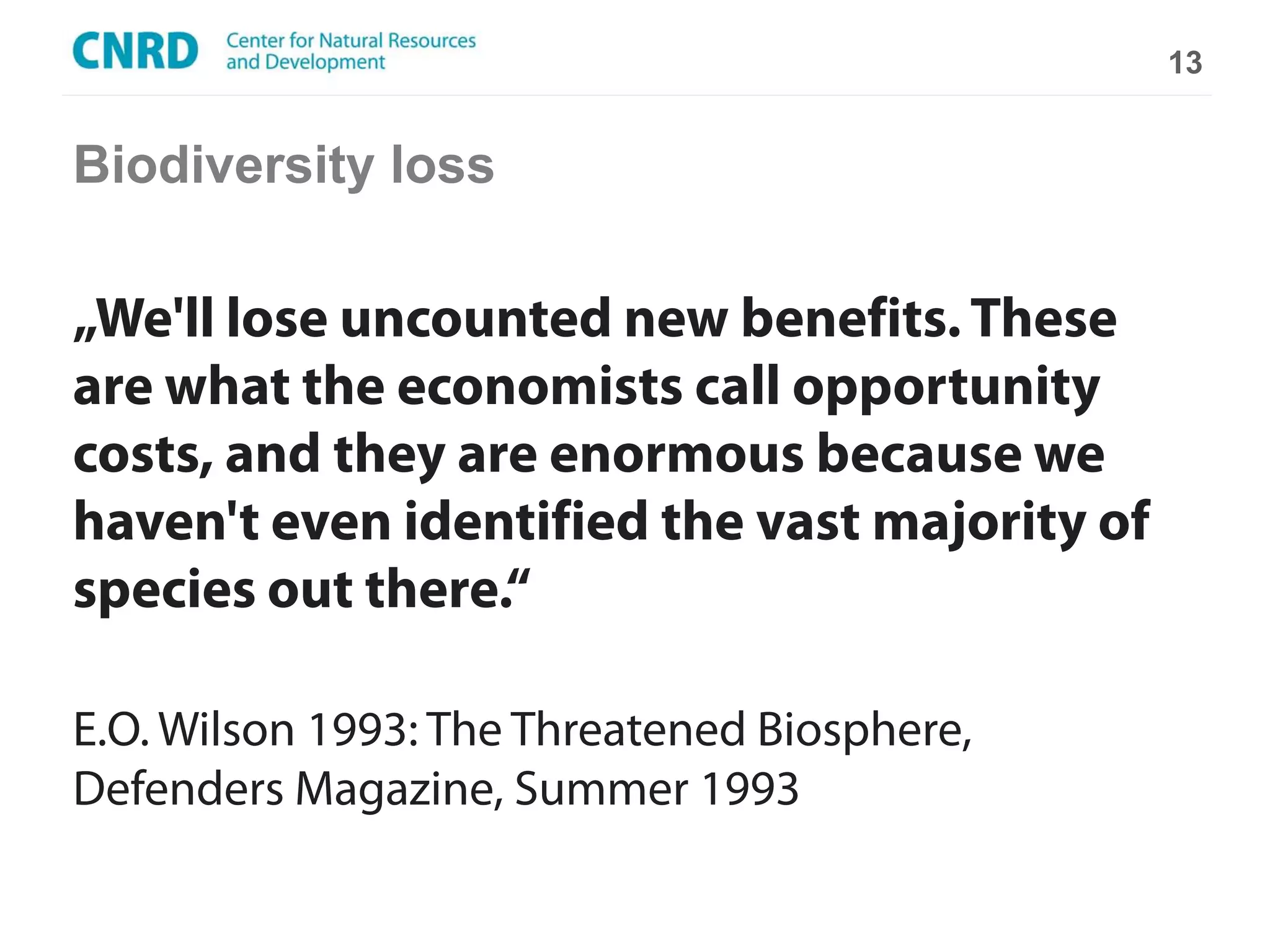 13


Biodiversity loss

„We'll lose uncounted new benefits. These
are what the economists call opportunity
costs, and they are enormous because we
haven't even identified the vast majority of
species out there.“

E.O. Wilson 1993: The Threatened Biosphere,
Defenders Magazine, Summer 1993
 