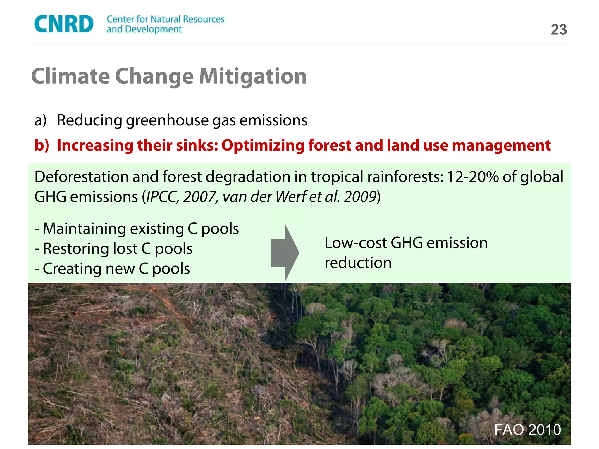 23


Climate Change Mitigation
a) Reducing greenhouse gas emissions
b) Increasing their sinks: Optimizing forest and land use management
Deforestation and forest degradation in tropical rainforests: 12-20% of global
GHG emissions (IPCC, 2007, van der Werf et al. 2009)
- Maintaining existing C pools
- Restoring lost C pools                  Low-cost GHG emission
- Creating new C pools                    reduction




                                                                   FAO 2010
 
