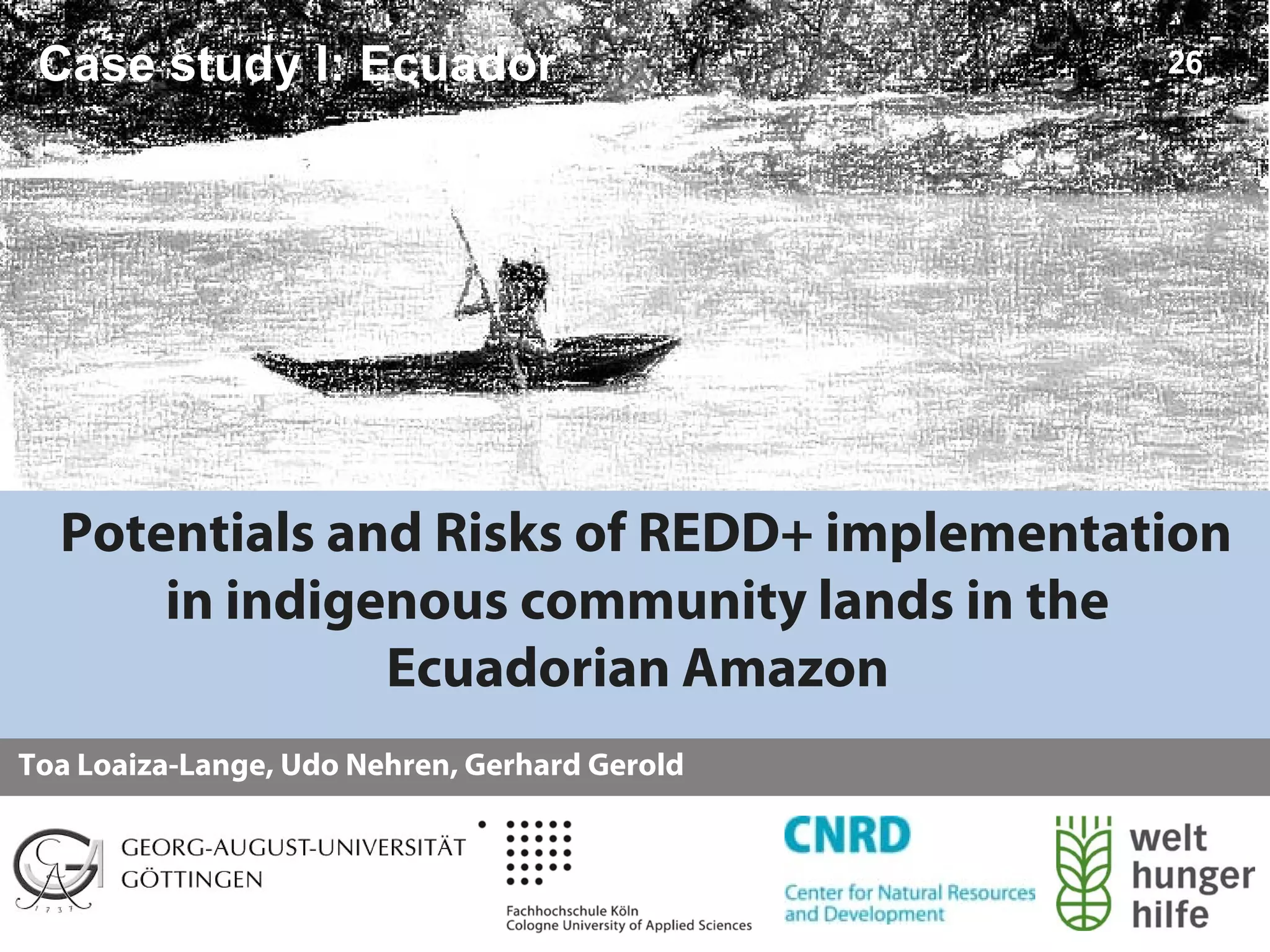 Case study I: Ecuador                         26




  Potentials and Risks of REDD+ implementation
      in indigenous community lands in the
               Ecuadorian Amazon
Toa Loaiza-Lange, Udo Nehren, Gerhard Gerold
 