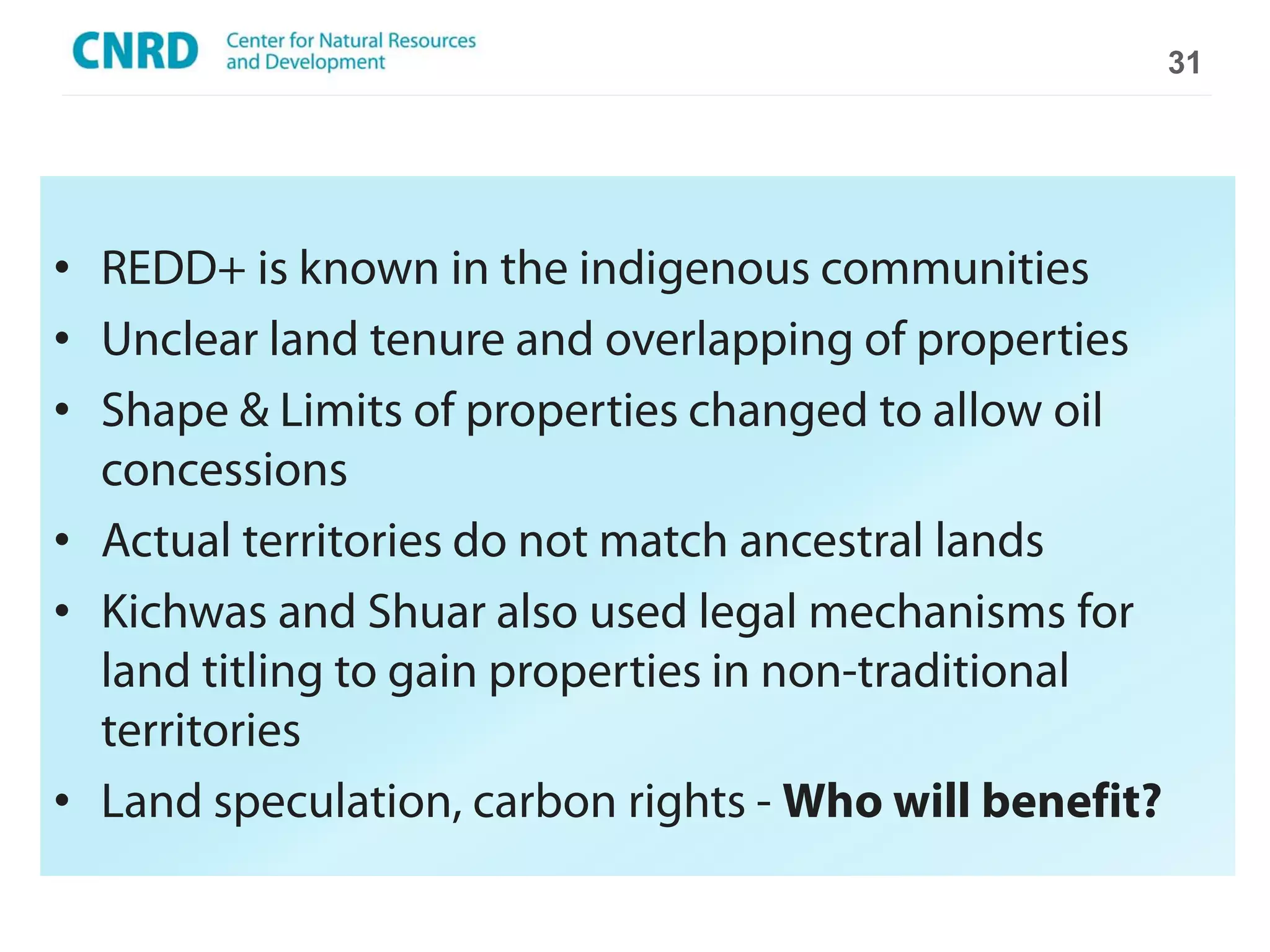 31




• REDD+ is known in the indigenous communities
• Unclear land tenure and overlapping of properties
• Shape & Limits of properties changed to allow oil
  concessions
• Actual territories do not match ancestral lands
• Kichwas and Shuar also used legal mechanisms for
  land titling to gain properties in non-traditional
  territories
• Land speculation, carbon rights - Who will benefit?
 