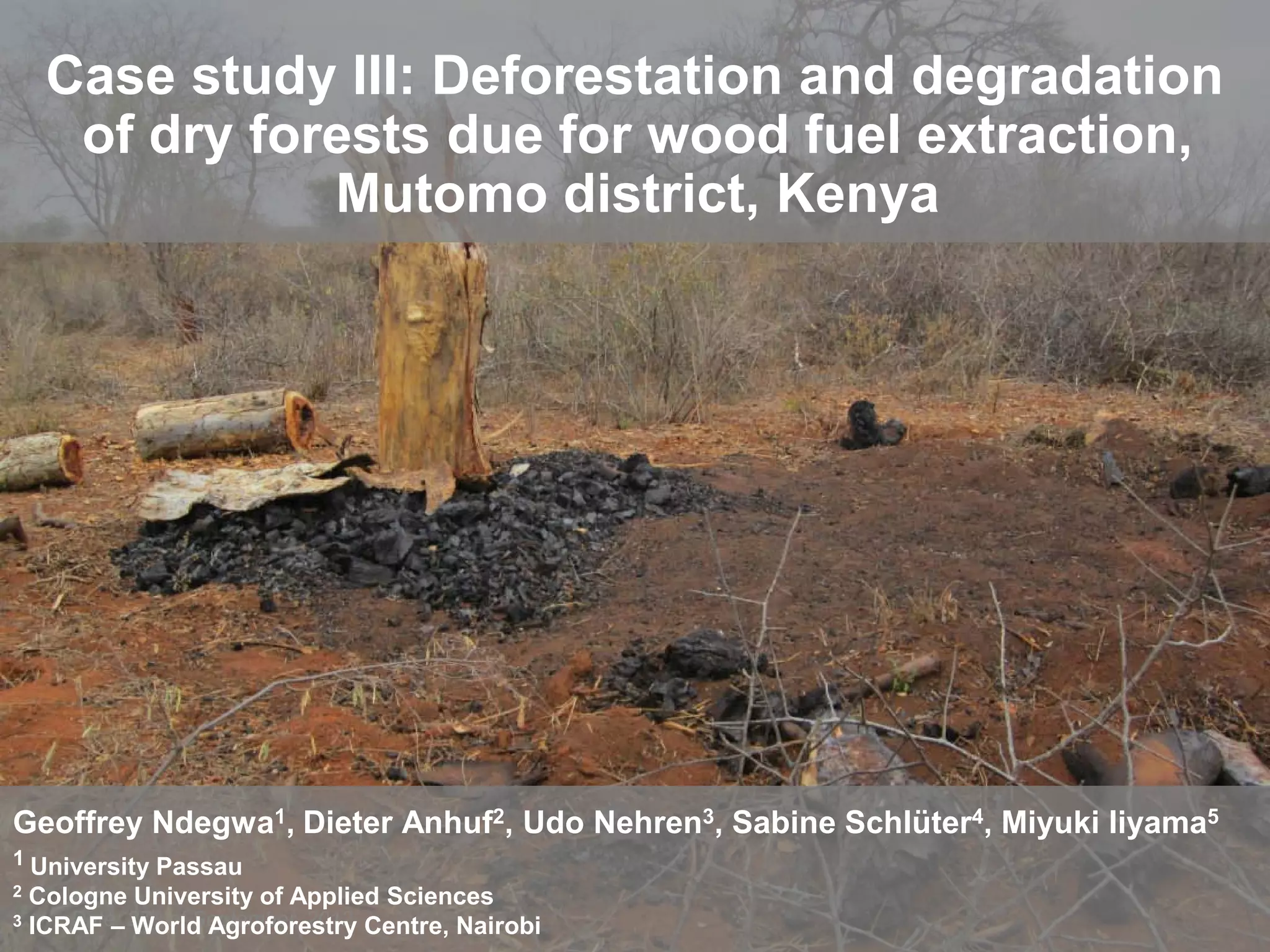 Case study III: Deforestation and degradation
      of dry forests due for wood fuel extraction,
                Mutomo district, Kenya




Geoffrey Ndegwa1, Dieter Anhuf2, Udo Nehren3, Sabine Schlüter4, Miyuki Iiyama5
1 University Passau
2   Cologne University of Applied Sciences
              th
3   ICRAF – 27 of September, 2012 Centre, Nairobi
       Date: World Agroforestry
 
