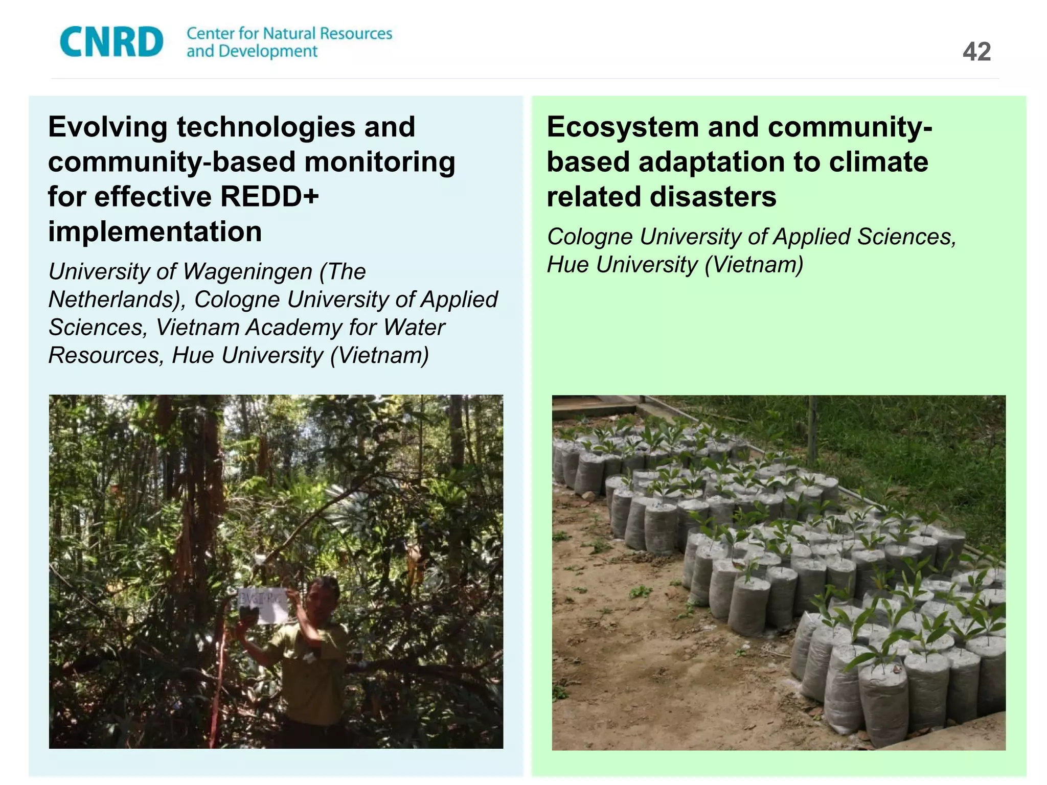 42

Evolving technologies and                     Ecosystem and community-
community-­‐based monitoring                  based adaptation to climate
for effective REDD+                           related disasters
implementation                                Cologne University of Applied Sciences,
University of Wageningen (The                 Hue University (Vietnam)
Netherlands), Cologne University of Applied
Sciences, Vietnam Academy for Water
Resources, Hue University (Vietnam)
 