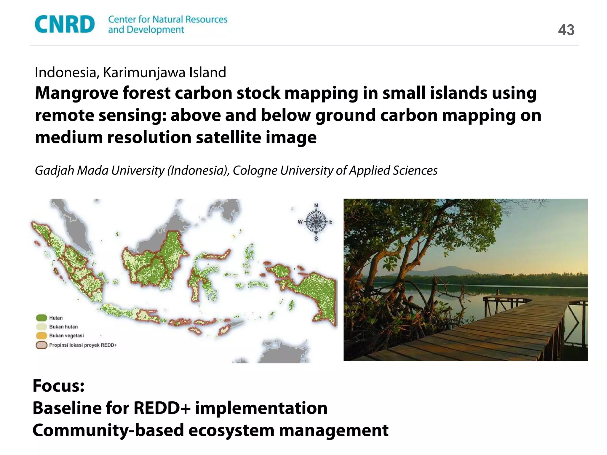 43

Indonesia, Karimunjawa Island
Mangrove forest carbon stock mapping in small islands using
remote sensing: above and below ground carbon mapping on
medium resolution satellite image
Gadjah Mada University (Indonesia), Cologne University of Applied Sciences




Focus:
Baseline for REDD+ implementation
               Climate Change Scenarios
Community-based ecosystem management
 