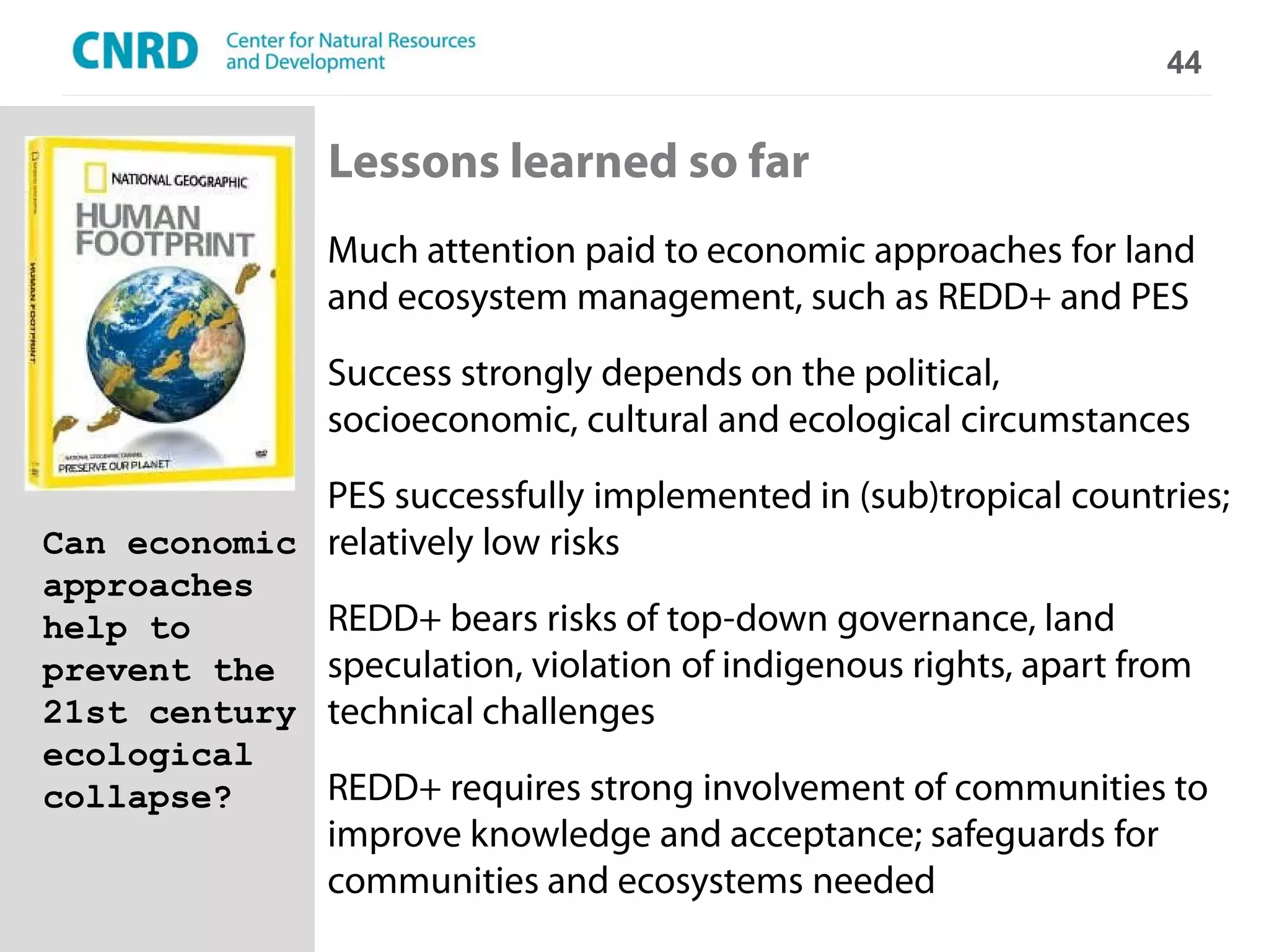 44


                Lessons learned so far
                Much attention paid to economic approaches for land
                and ecosystem management, such as REDD+ and PES
                Success strongly depends on the political,
                socioeconomic, cultural and ecological circumstances
             PES successfully implemented in (sub)tropical countries;
Can economic relatively low risks
approaches
help to         REDD+ bears risks of top-down governance, land
prevent the     speculation, violation of indigenous rights, apart from
21st century    technical challenges
ecological
collapse?       REDD+ requires strong involvement of communities to
                improve knowledge and acceptance; safeguards for
                communities and ecosystems needed
 