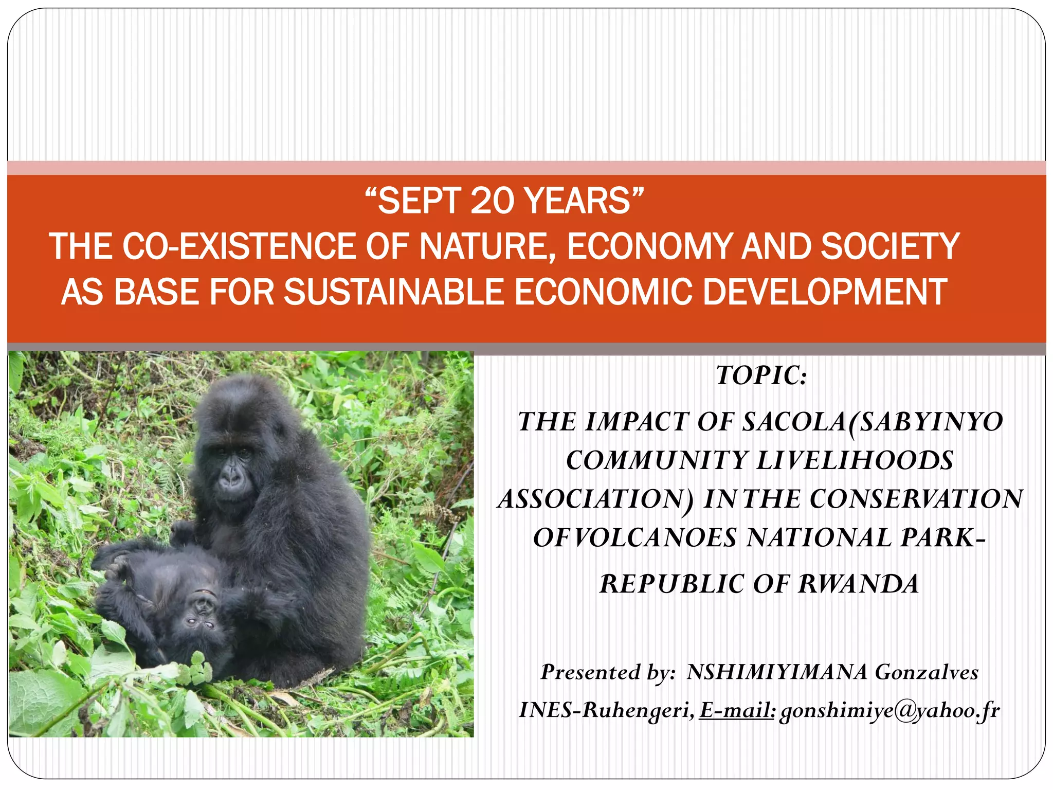 20
THE CO-EXISTENCE OF NATURE, ECONOMY AND SOCIETY
 AS BASE FOR SUSTAINABLE ECONOMIC DEVELOPMENT

                                     TOPIC:
                        THE IMPACT OF SACOLA(SABYINYO
                           COMMUNITY LIVELIHOODS
                       ASSOCIATION) IN THE CONSERVATION
                         OF VOLCANOES NATIONAL PARK-
                              REPUBLIC OF RWANDA

                          Presented by: NSHIMIYIMANA Gonzalves
                        INES-Ruhengeri, E-mail: gonshimiye@yahoo.fr
 