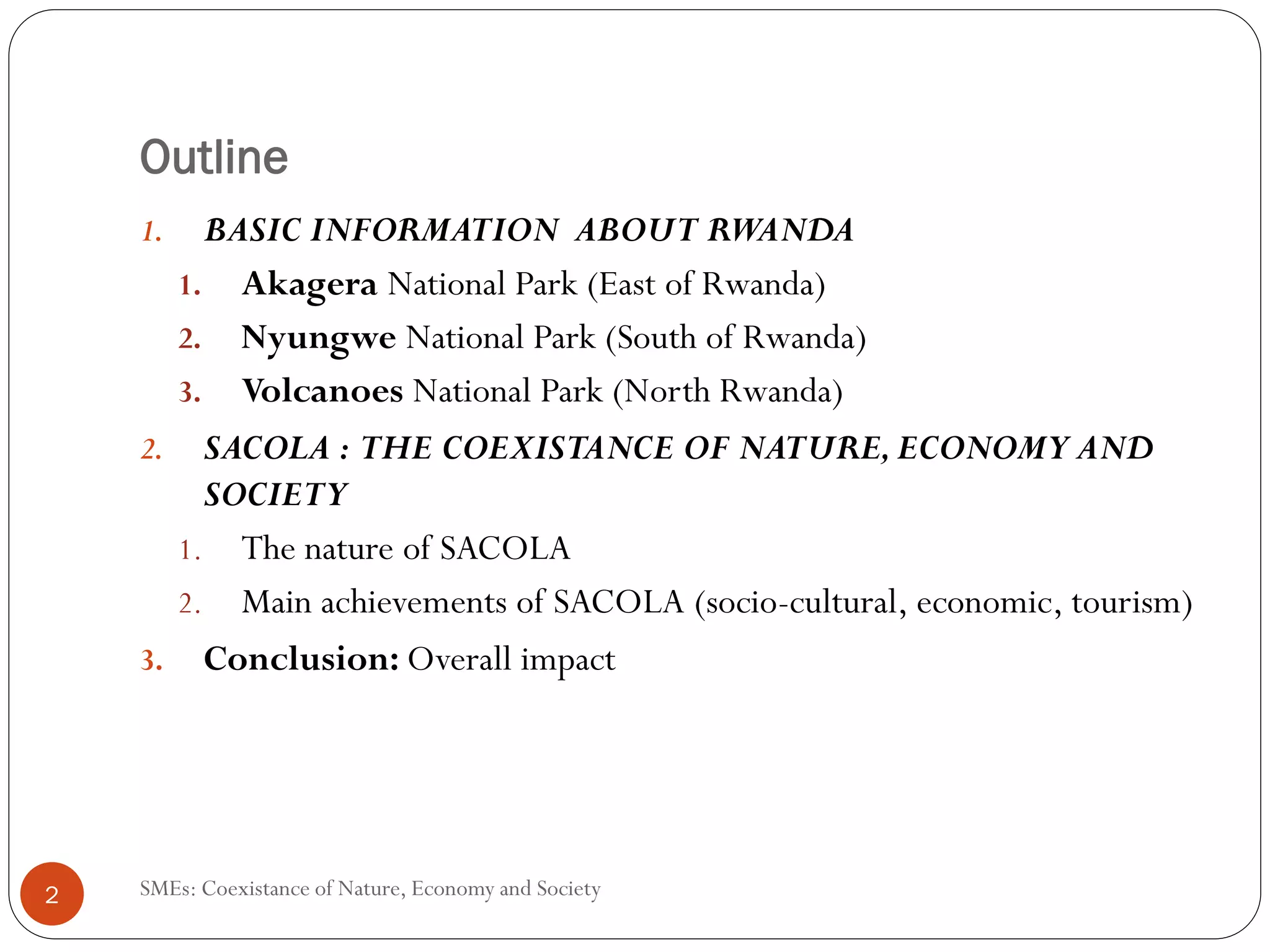 Outline
    1.  BASIC INFORMATION ABOUT RWANDA
      1. Akagera National Park (East of Rwanda)
      2. Nyungwe National Park (South of Rwanda)
      3. Volcanoes National Park (North Rwanda)
    2. SACOLA : THE COEXISTANCE OF NATURE, ECONOMY AND
        SOCIETY
      1. The nature of SACOLA
      2. Main achievements of SACOLA (socio-cultural, economic, tourism)
    3. Conclusion: Overall impact




2   SMEs: Coexistance of Nature, Economy and Society
 