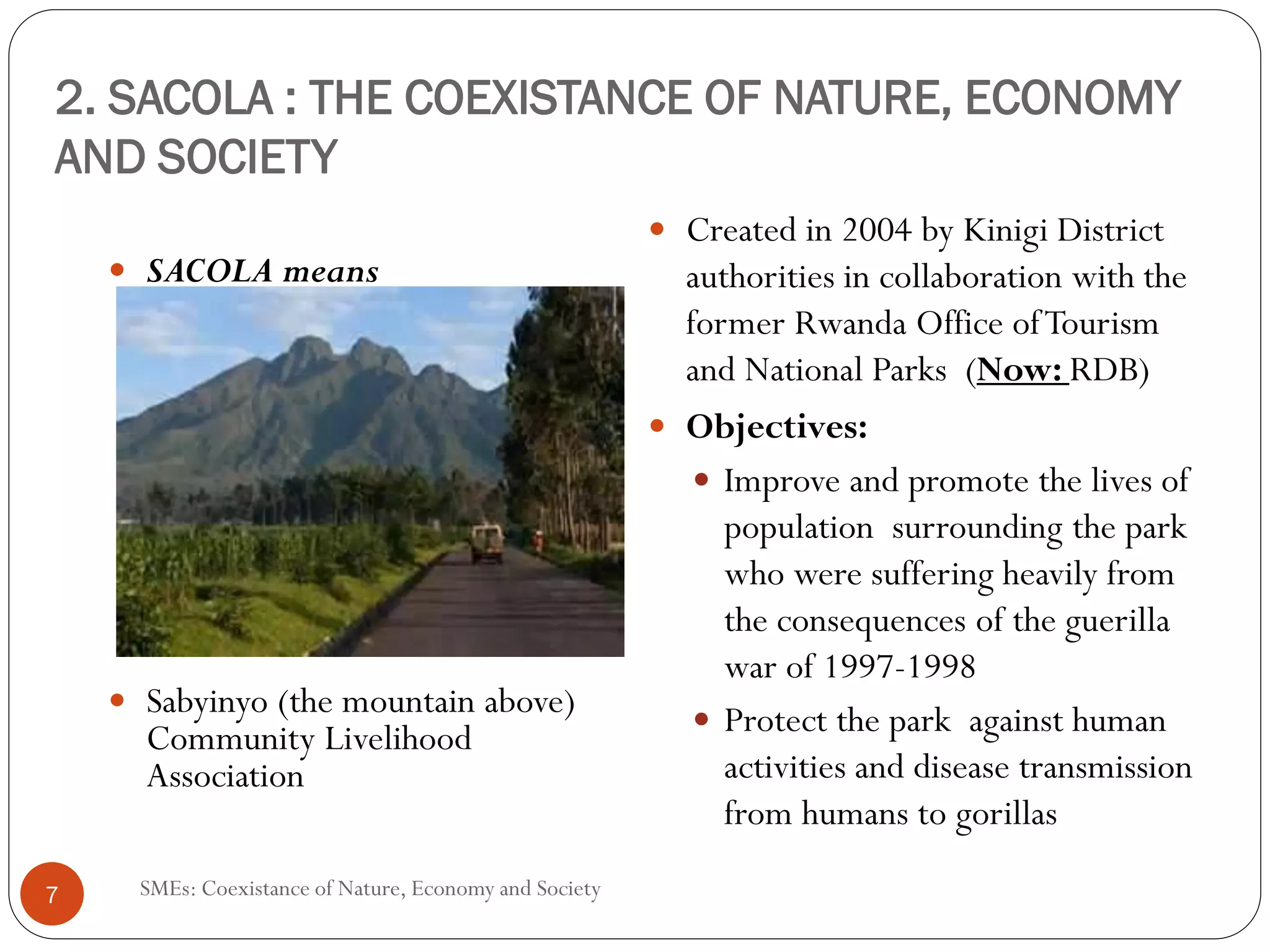 2. SACOLA : THE COEXISTANCE OF NATURE, ECONOMY
AND SOCIETY
                                                       Created in 2004 by Kinigi District
    SACOLA means                                       authorities in collaboration with the
                                                       former Rwanda Office of Tourism
                                                       and National Parks (Now: RDB)
                                                       Objectives:
                                                          Improve and promote the lives of
                                                          population surrounding the park
                                                          who were suffering heavily from
                                                          the consequences of the guerilla
                                                          war of 1997-1998
    Sabyinyo (the mountain above)                         Protect the park against human
    Community Livelihood
    Association                                           activities and disease transmission
                                                          from humans to gorillas

7   SMEs: Coexistance of Nature, Economy and Society
 