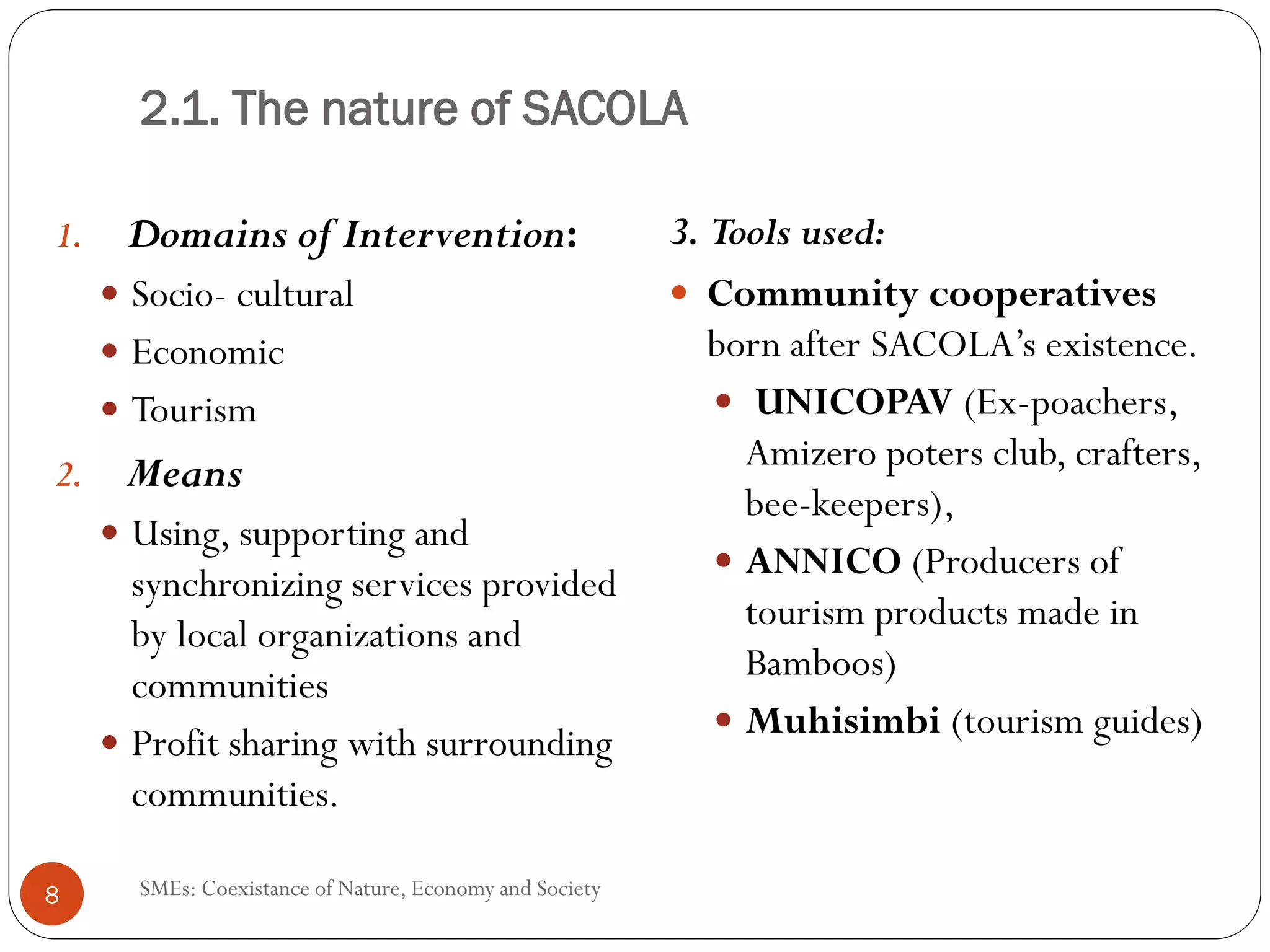 2.1. The nature of SACOLA

1.   Domains of Intervention:                           3. Tools used:
     Socio- cultural                                       Community cooperatives
     Economic                                              born after                     .
     Tourism                                                  UNICOPAV (Ex-poachers,
                                                             Amizero poters club, crafters,
2.   Means
                                                             bee-keepers),
     Using, supporting and
                                                             ANNICO (Producers of
     synchronizing services provided
                                                             tourism products made in
     by local organizations and
                                                             Bamboos)
     communities
                                                             Muhisimbi (tourism guides)
     Profit sharing with surrounding
     communities.

8    SMEs: Coexistance of Nature, Economy and Society
 