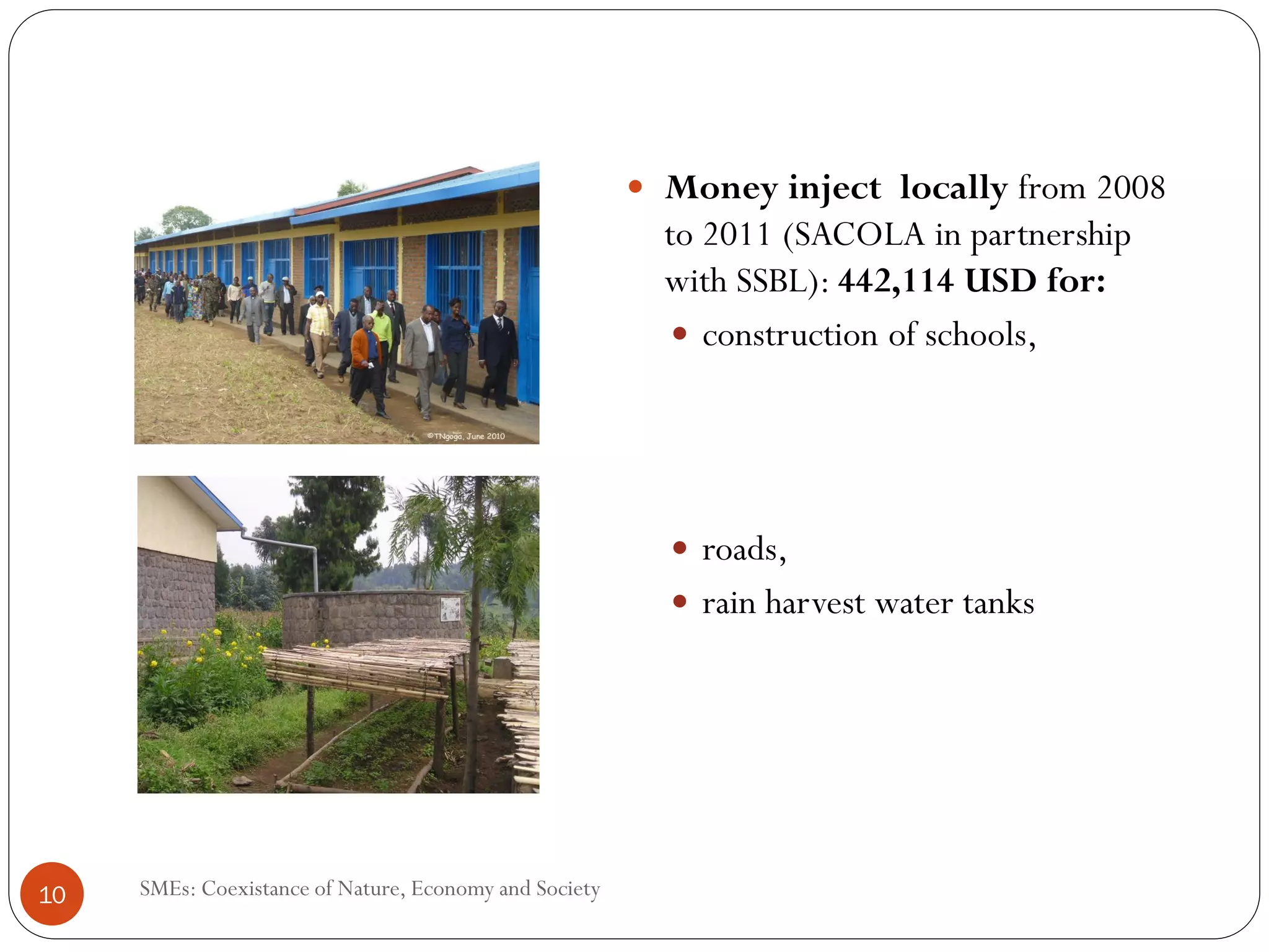 Money inject locally from 2008
                                                        to 2011 (SACOLA in partnership
                                                        with SSBL): 442,114 USD for:
                                                           construction of schools,




                                                          roads,
                                                          rain harvest water tanks




10   SMEs: Coexistance of Nature, Economy and Society
 