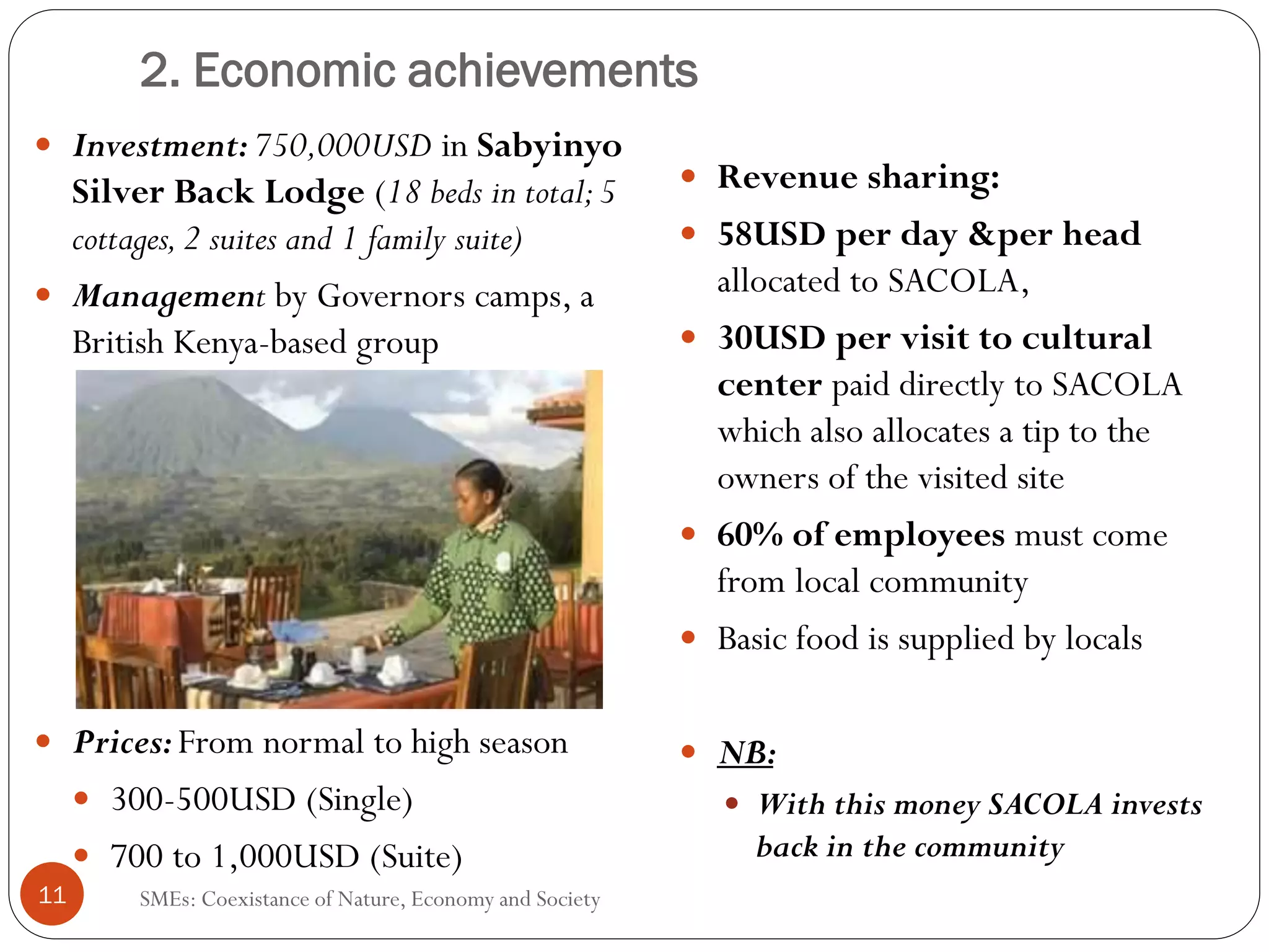2. Economic achievements
     Investment: 750,000USD in Sabyinyo
     Silver Back Lodge (18 beds in total; 5                 Revenue sharing:
     cottages, 2 suites and 1 family suite)                 58USD per day &per head
     Management by Governors camps, a                       allocated to SACOLA,
     British Kenya-based group                              30USD per visit to cultural
                                                            center paid directly to SACOLA
                                                            which also allocates a tip to the
                                                            owners of the visited site
                                                            60% of employees must come
                                                            from local community
                                                            Basic food is supplied by locals

     Prices: From normal to high season                     NB:
       300-500USD (Single)                                    With this money SACOLA invests
       700 to 1,000USD (Suite)                                back in the community
11       SMEs: Coexistance of Nature, Economy and Society
 