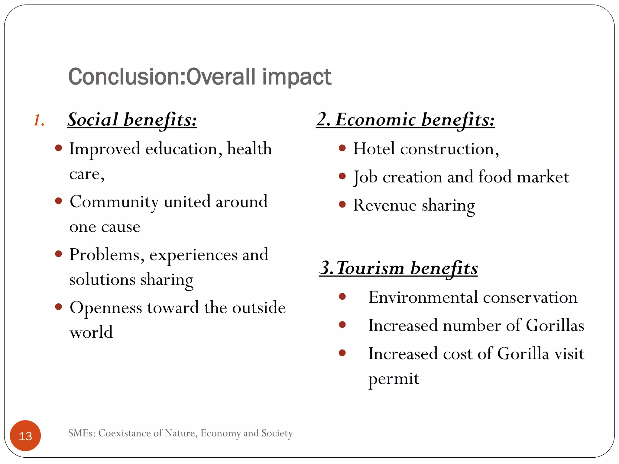 Conclusion:Overall impact
 1.   Social benefits:                                   2. Economic benefits:
      Improved education, health                             Hotel construction,
      care,                                                  Job creation and food market
      Community united around                                Revenue sharing
      one cause
      Problems, experiences and
      solutions sharing
                                                         3.Tourism benefits
      Openness toward the outside                              Environmental conservation
      world                                                    Increased number of Gorillas
                                                               Increased cost of Gorilla visit
                                                               permit

13    SMEs: Coexistance of Nature, Economy and Society
 