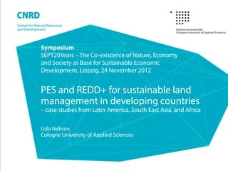 Symposium
SEPT20Years – The Co-existence of Nature, Economy
and Society as Base for Sustainable Economic
Development, Leipzig, 24 November 2012


PES and REDD+ for sustainable land
management in developing countries
– case studies from Latin America, South East Asia, and Africa

Udo Nehren,
Cologne University of Applied Sciences
 