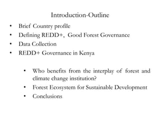 Introduction-Outline
•   Brief Country profile
•   Defining REDD+, Good Forest Governance
•   Data Collection
•   REDD+ Governance in Kenya

     •   Who benefits from the interplay of forest and
         climate change institution?
     •   Forest Ecosystem for Sustainable Development
     •   Conclusions
 
